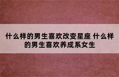 什么样的男生喜欢改变星座 什么样的男生喜欢养成系女生